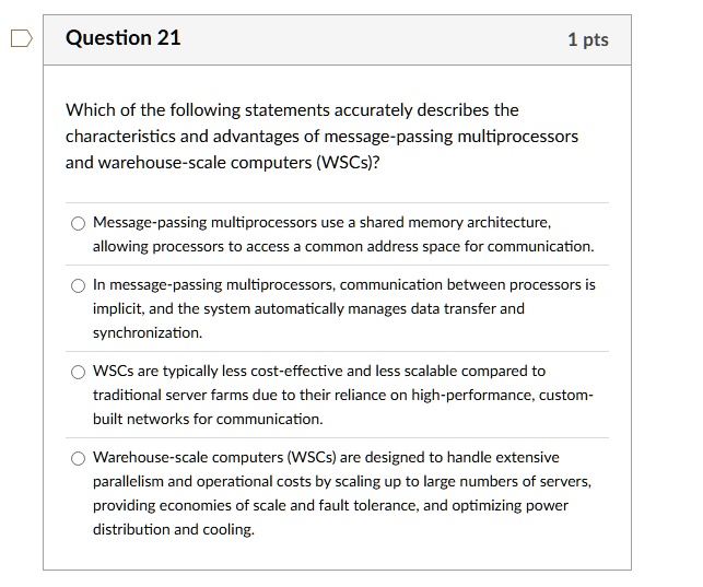 question 21 1 pts which of the following statements accurately describes the characteristics and advantages of message passing multiprocessors and warehouse scale computers wscs message pass 41868