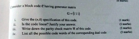 Consider a block code e having generator matrix
G = (111)
i. Give the (n,k) specification of this code.
(1 mark)
ii. Is the code linear? Justify your answer.
(2 marks)
iii. Write down the parity check matrix H of this code.
(2 marks)
iv. List all the possible code words of the corresponding dual code
(3 marks)
