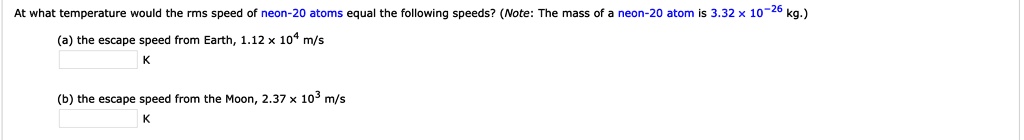 At what temperature would the rms speed of neon-20 atoms equal the following speeds? (Note: The mass of a neon-20 atom is 3.32 × 10?26 kg.)
(a) the escape speed from Earth, 1.12 × 10^4 m/s
K
(b) the escape speed from the Moon, 2.37 × 10^3 m/s
K