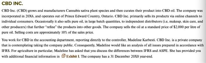 CBD INC.
CBD Inc. (CBD) grows and manufacturers Cannabis sativa plant species and then curates their product into CBD oil. The company was
incorporated in 20X6, and operates out of Prince Edward Country, Ontario. CBD Inc. primarily sells its products via online channels to
individual consumers. Occasionally it also sells pure oil, in large batch quantities, to independent distributors (i.e, makeup, skin care, and
other producers) that further "refine" the products into other goods. The company sells the oil at a standard price of 2,000 per litre of
pure oil. Selling costs are approximately 10% of the sales price.
You work for CBD in the accounting department, reporting directly to the controller, Madeline Karbesti. CBD Inc. is a private company
that is contemplating taking the company public. Consequently, Madeline would like an analysis of all issues prepared in accordance with
IFRS. For agriculture in particular, Madeline has asked that you discuss the differences between IFRS and ASPE. She has provided you
with additional financial information in Exhibit 1. The company has a 31 December 20X8 year-end.