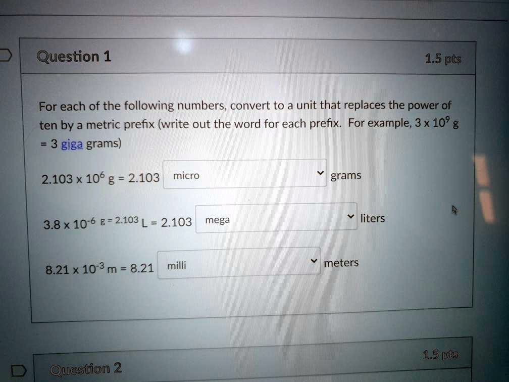 For each of the following numbers, convert to a unit that replaces the power of ten by a metric prefix (write out the word for each prefix. For example, 3 x 10^9 g = 3 giga grams)

2.103 x 10^6 g = 2.103 micro grams

3.8 x 10^-6 g = 2.103 L = 2.103 mega liters

8.21 x 10^-3 m = 8.21 milli meters