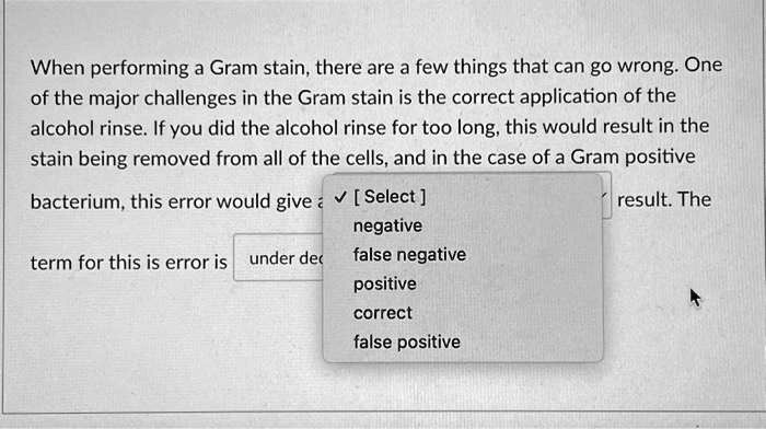 When performing a Gram stain, there are a few things that can go wrong. One of the major challenges in the Gram stain is the correct application of the alcohol rinse. If you did the alcohol rinse for too long, this would result in the stain being removed from all of the cells, and in the case of a Gram positive bacterium, this error would give a [Select] result. The term for this is error is under dec negative false negative positive correct false positive