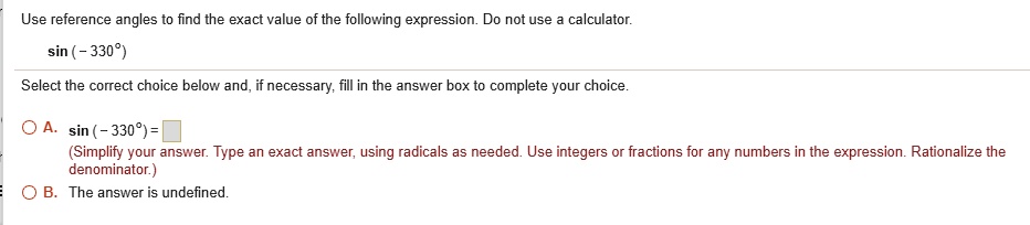 Use reference angles to find the exact value of the following expression. Do not use a calculator.sin (-330^circ)the correct choice below and, if necessary, fill in the answer box to complete your choice.oxedA. sin (-330^circ) = oxed (Simplify your answer. Type an exact answer, using radicals as needed. Use integers or fractions for any numbers in the expression. Rationalize the denominator.)$oxedB.The answer is undefined.