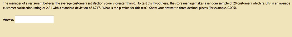 The manager of a restaurant believes the average customers satisfaction score is greater than 0. To test this hypothesis, the store manager takes a random sample of 20 customers which results in an average customer satisfaction rating of 2.21 with a standard deviation of 4.717. What is the p-value for this test? Show your answer to three decimal places (for example, 0.005).

Answer: