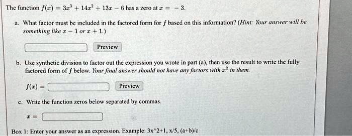 The function f(x) = 3x^3 + 14x^2 + 13x - 6 has a zero at x = -3.
a. What factor must be included in the factored form for f based on this information? (Hint: Your answer will be
something like x - 1 or x + 1.)
b. Use synthetic division to factor out the expression you wrote in part (a), then use the result to write the fully
factored form of f below. Your final answer should not have any factors with x^2 in them.
f(x) =
c. Write the function zeros below separated by commas.
x =
Box 1: Enter your answer as an expression. Example: 3x^2+1, x/5, (a+b)/c