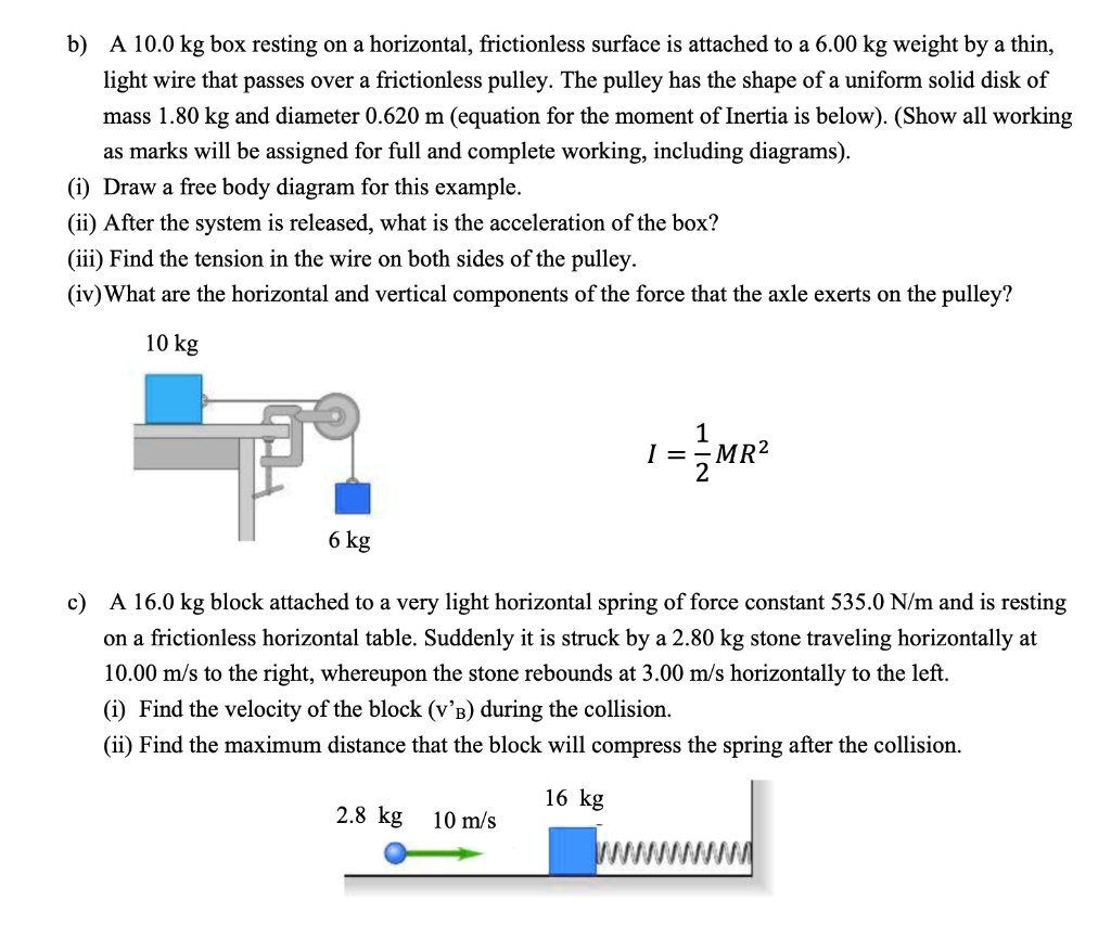 b) A 10.0 kg box resting on a horizontal, frictionless surface is attached to a 6.00 kg weight by a thin,
light wire that passes over a frictionless pulley. The pulley has the shape of a uniform solid disk of
mass 1.80 kg and diameter 0.620 m (equation for the moment of Inertia is below). (Show all working
as marks will be assigned for full and complete working, including diagrams).
(i) Draw a free body diagram for this example.
(ii) After the system is released, what is the acceleration of the box?
(iii) Find the tension in the wire on both sides of the pulley.
(iv) What are the horizontal and vertical components of the force that the axle exerts on the pulley?
10 kg
I = 1/2 MR^2
6 kg
c) A 16.0 kg block attached to a very light horizontal spring of force constant 535.0 N/m and is resting
on a frictionless horizontal table. Suddenly it is struck by a 2.80 kg stone traveling horizontally at
10.00 m/s to the right, whereupon the stone rebounds at 3.00 m/s horizontally to the left.
(i) Find the velocity of the block (v'B) during the collision.
(ii) Find the maximum distance that the block will compress the spring after the collision.
2.8 kg 10 m/s 16 kg