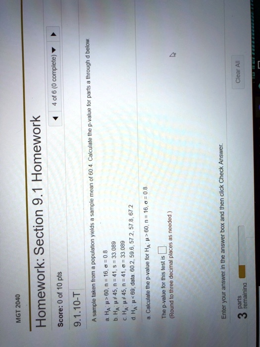 MGT 2040
Homework: Section 9.1 Homework
9.1.10-T
A sample taken from a population yields a sample mean of 60.4. Calculate the p-value for parts a through d below.
a. HA : ? > 60, n = 16, ? = 0.8
b. HA : ? ? 45, n = 41, s = 33.089
c. HA : ? ? 45, n = 41, ? = 33.089
d. HA : ? < 69; data: 60.2, 59.6, 57.2, 57.8, 67.2
a. Calculate the p-value for HA : ? > 60, n = 16, ? = 0.8.
The p-value for this test is
(Round to three decimal places as needed.)