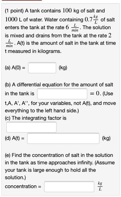 A tank contains 100 kg of salt and 1000 L of water. Water containing 0.7 kg/L of salt enters the tank at the rate 6 L/min. The solution is mixed and drains from the tank at the rate 2 L/min. A(t) is the amount of salt in the tank at time t measured in kilograms.
(a) A(0) = (kg)
(b) A differential equation for the amount of salt in the tank is = 0. (Use t,A, A', A”, for your variables, not A(t), and move everything to the left hand side.)
(c) The integrating factor is
(d) A(t) = (kg)
(e) Find the concentration of salt in the solution in the tank as time approaches infinity. (Assume your tank is large enough to hold all the solution.)
concentration = kg/L