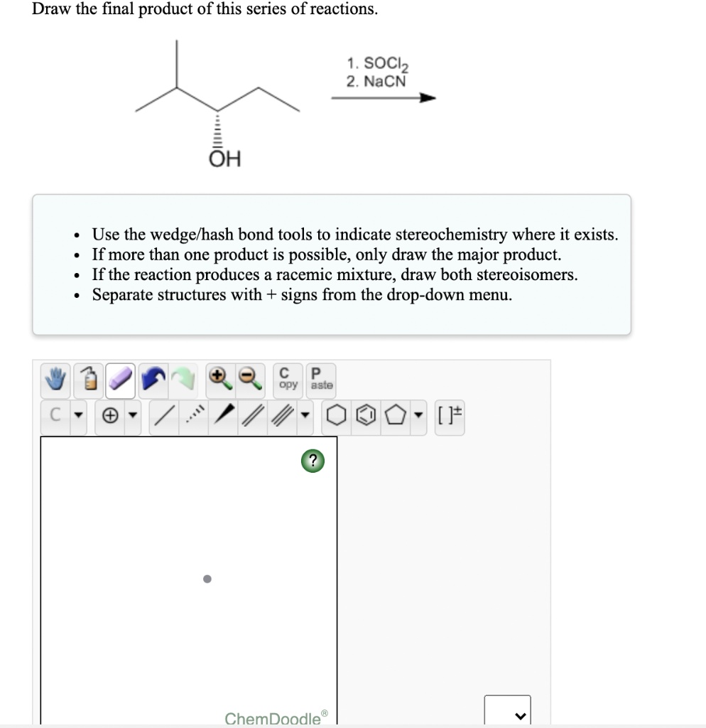 Draw the final product of this series of reactions.

1. SOCl2
2. NaCN
OH

- Use the wedge/hash bond tools to indicate stereochemistry where it exists.
- If more than one product is possible, only draw the major product.
- If the reaction produces a racemic mixture, draw both stereoisomers.
- Separate structures with + signs from the drop-down menu.