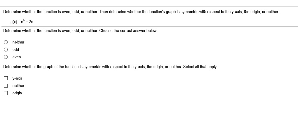 Determine whether the function is even, odd, or neither. Then determine whether the function's graph is symmetric with respect to the y-axis, the origin, or neither.
g(x) = x^6 - 2x
Determine whether the function is even, odd, or neither. Choose the correct answer below.
neither
odd
even
Determine whether the graph of the function is symmetric with respect to the y-axis, the origin, or neither. Select all that apply.
y-axis
neither
origin