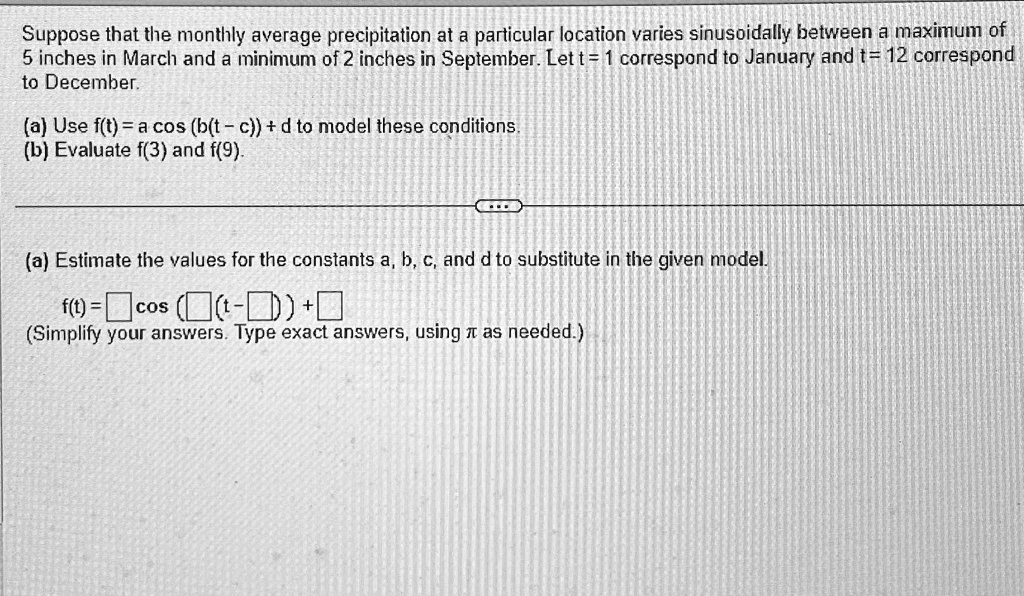 Suppose that the monthly average precipitation at a particular location varies sinusoidally between a maximum of 5 inches in March and a minimum of 2 inches in September. Let t = 1 correspond to January and t = 12 correspond to December.
(a) Use f(t) = a cos (b(t - c)) + d to model these conditions.
(b) Evaluate f(3) and f(9).
(a) Estimate the values for the constants a, b, c, and d to substitute in the given model.
f(t) = cos( (t - )) +
(Simplify your answers. Type exact answers, using π as needed.)