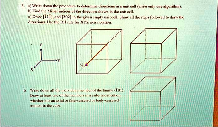 5. a) Write down the procedure to determine directions in a unit cell (write only one algorithm).
b) Find the Miller indices of the direction shown in the unit cell.
c) Draw [111], and [202] in the given empty unit cell. Show all the steps followed to draw the
directions. Use the RH rule for XYZ axis notation.
6. Write down all the individual member of the family (101).
Draw at least one of the members in a cube and mention
whether it is an axial or face-centered or body-centered
motion in the cube.