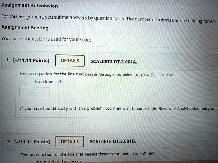 1. [-/11.11 Points] DETAILS SCALCET8 DT.2.001A.
Find an equation for the line that passes through the point (x, y) = (2, -3) and has slope -4.

2. [-/11.11 Points] DETAILS SCALCET8 DT.2.001B.
Find an equation for the line that passes through the point (6, -9) and is parallel to the x-axis.