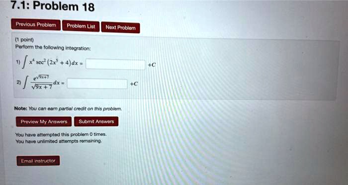 7.1: Problem 18
Perform the following integration:
1) ? x? sec²(2x? + 4) dx = [ ] + C
2) ? e^(?(9x+7)) / ?(9x+7) dx = [ ] + C
Note: You can earn partial credit on this problem.
