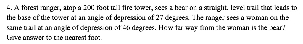 4. A forest ranger, atop a 200 foot tall fire tower, sees a bear on a straight, level trail that leads to the base of the tower at an angle of depression of 27 degrees. The ranger sees a woman on the same trail at an angle of depression of 46 degrees. How far way from the woman is the bear? Give answer to the nearest foot.