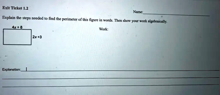 Exit Ticket 1.2
Name:
Explain the steps needed to find the perimeter of this figure in words. Then show your work algebraically.
4x+8
2x+3
Explanation:
Work: