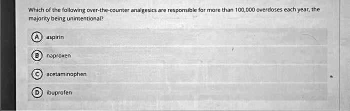 Which of the following over-the-counter analgesics are responsible for more than 100,000 overdoses each year, the
majority being unintentional?
A) aspirin
B) naproxen
C) acetaminophen
D) ibuprofen