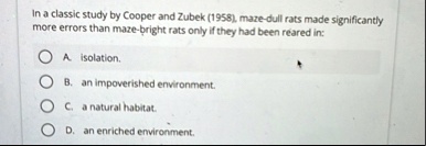 in a classic study by cooper and zubek 1958 maze dull rats made significantly more errors than maze bright rats only if they had been reared in a isolation b an impoverished environment c a  53676