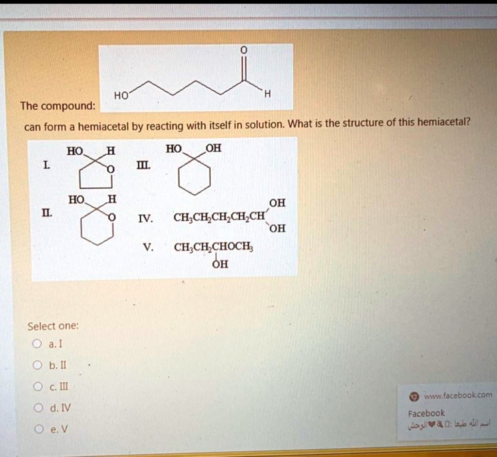SOLVED: HO The compound: can form a hemiacetal by reacting with itself in  solution: What is the structure of this hemiacetal? HO HO HO OH OH  CH;CE,CH,CH,CH OH CH;CHCHOCH; OH IV. Select