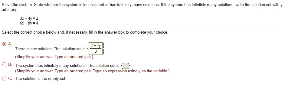 Solve the system. State whether the system is inconsistent or has infinitely many solutions. If the system has infinitely many solutions, write the solution set with y arbitrary.

3x + 4y = 2
6x + 8y = 4

Select the correct choice below and, if necessary, fill in the answer box to complete your choice.

A. There is one solution. The solution set is (2-4y)/3.
(Simplify your answer. Type an ordered pair.)

B. The system has infinitely many solutions. The solution set is .
(Simplify your answer. Type an ordered pair. Type an expression using y as the variable.)

C. The solution is the empty set.