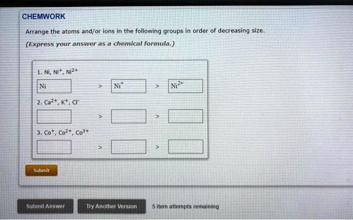 CHEMWORK
Arrange the atoms and/or ions in the following groups in order of decreasing size.
(Express your answer as a chemical formula.)
1. Ni, Ni^+, Ni^2+
Ni
> Ni^+ > Ni^2+
2. Ca^2+, K^+, Cl^-
3. Co, Co^2+, Co^3+
Submit
Submit Answer
Try Another Version
5 item attempts remaining