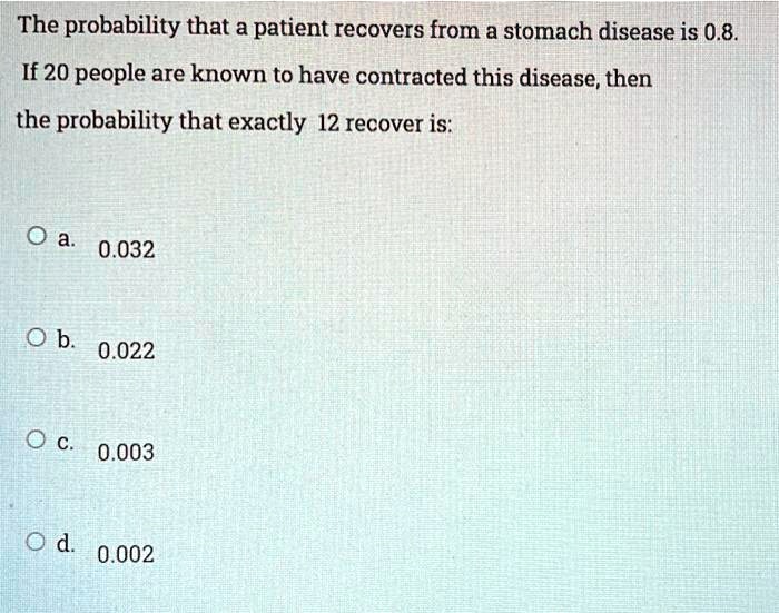 The probability that a patient recovers from a stomach disease is 0.8. If 20 people are known to have contracted this disease, then the probability that exactly 12 recover is:
a. 0.032
b. 0.022
c. 0.003
d. 0.002