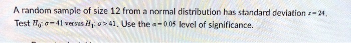 A random sample of size 12 from a normal distribution has standard deviation s = 24. Test H0: ? = 41 versus H1: ? > 41. Use the ? = 0.05 level of significance.