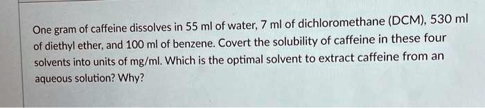 One gram of caffeine dissolves in 55 ml of water, 7 ml of dichloromethane (DCM), 530 ml of diethyl ether, and 100 ml of benzene. Covert the solubility of caffeine in these four solvents into units of mg/ml. Which is the optimal solvent to extract caffeine from an aqueous solution? Why?