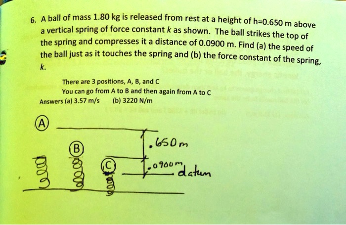 6. A ball of mass 1.80 kg is released from rest at a height of h=0.650 m above
a vertical spring of force constant k as shown. The ball strikes the top of
the spring and compresses it a distance of 0.0900 m. Find (a) the speed of
the ball just as it touches the spring and (b) the force constant of the spring,
k.
There are 3 positions, A, B, and C
You can go from A to B and then again from A to C
Answers (a) 3.57 m/s (b) 3220 N/m