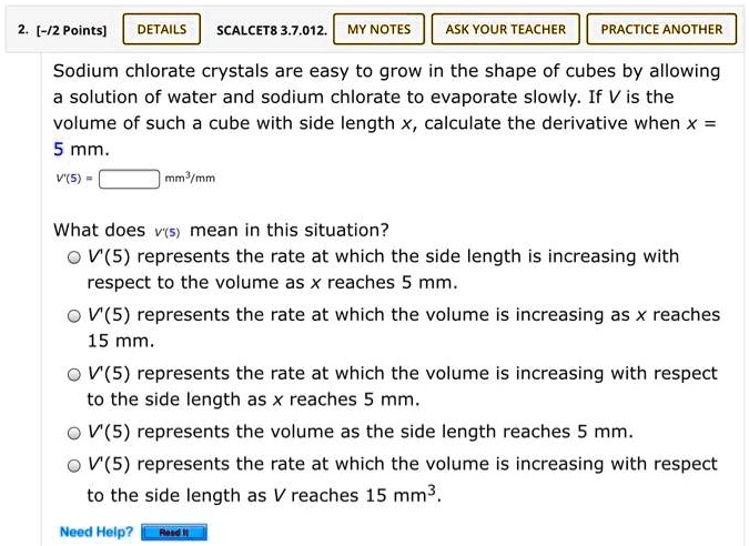 Sodium chlorate crystals are easy to grow in the shape of cubes by allowing a solution of water and sodium chlorate to evaporate slowly. If V is the volume of such a cube with side length x, calculate the derivative when x = 5 mm.
V'(5) = [ ] mm^3/mm

What does V'(5) mean in this situation?
V'(5) represents the rate at which the side length is increasing with respect to the volume as x reaches 5 mm.
V'(5) represents the rate at which the volume is increasing as x reaches 15 mm.
V'(5) represents the rate at which the volume is increasing with respect to the side length as x reaches 5 mm.
V'(5) represents the volume as the side length reaches 5 mm.
V'(5) represents the rate at which the volume is increasing with respect to the side length as V reaches 15 mm^3.