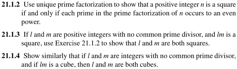 21.1.2 Use unique prime factorization to show that a positive integer n is a square
if and only if each prime in the prime factorization of n occurs to an even
power.
21.1.3 If l and m are positive integers with no common prime divisor, and lm is a
square, use Exercise 21.1.2 to show that l and m are both squares.
21.1.4 Show similarly that if l and m are integers with no common prime divisor,
and if lm is a cube, then l and m are both cubes.