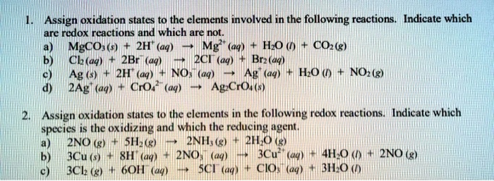 1. Assign oxidation states to the elements involved in the following reactions. Indicate which are redox reactions and which are not.
a) MgCO3(s) + 2H+(aq) -> Mg2+(aq) + H2O(l) + CO2(g)
b) Cl2(aq) + 2Br-(aq) -> 2Cl-(aq) + Br2(aq)
c) Ag(s) + 2H+(aq) + NO3-(aq) -> Ag+(aq) + H2O(l) + NO2(g)
d) 2Ag+(aq) + CrO4 2-(aq) -> Ag2CrO4(s)

2. Assign oxidation states to the elements in the following redox reactions. Indicate which species is the oxidizing and which the reducing agent.
a) 2NO(g) + 5H2(g) -> 2NH3(g) + 2H2O(g)
b) 3Cu(s) + 8H+(aq) + 2NO3-(aq) -> 3Cu2+(aq) + 4H2O(l) + 2NO(g)
c) 3Cl2(g) + 6OH-(aq) -> 5Cl-(aq) + ClO3-(aq) + 3H2O(l)