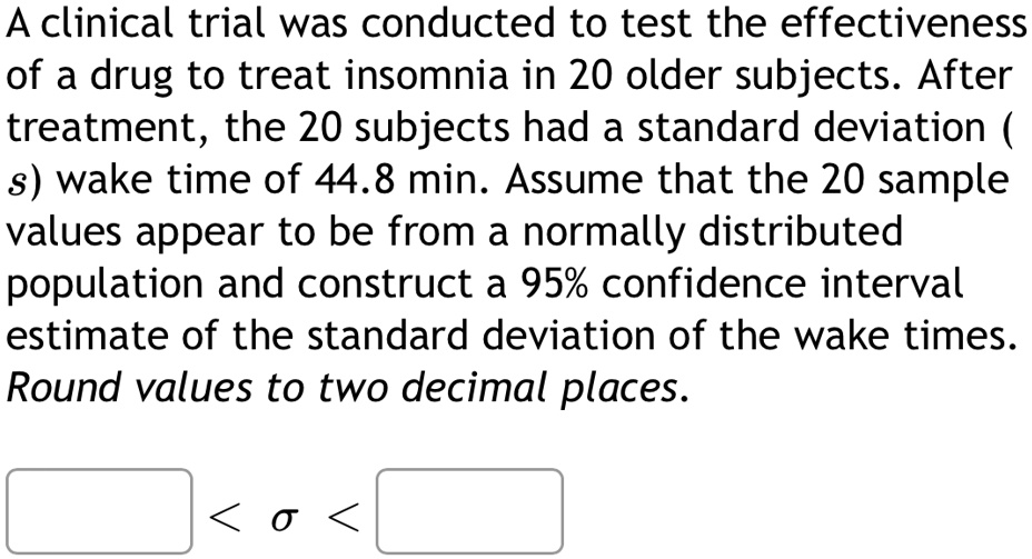 A clinical trial was conducted to test the effectiveness of a drug to treat insomnia in 20 older subjects. After treatment, the 20 subjects had a standard deviation (s) wake time of 44.8 min. Assume that the 20 sample values appear to be from a normally distributed population and construct a 95% confidence interval estimate of the standard deviation of the wake times. Round values to two decimal places. \ < \sigma < \