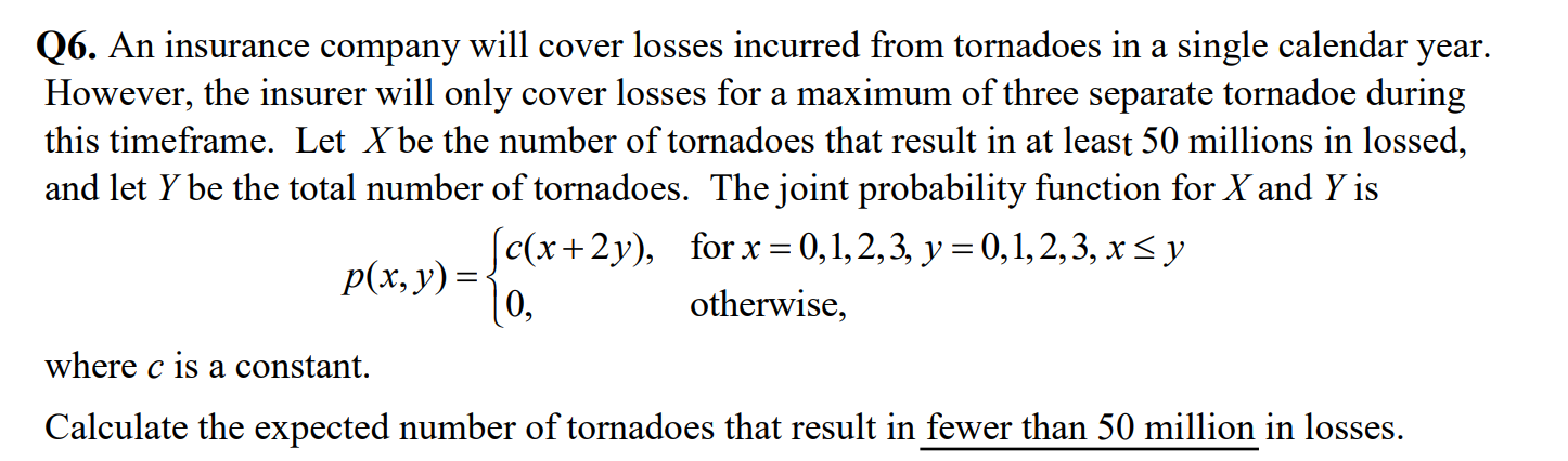 Q6. An insurance company will cover losses incurred from tornadoes in a single calendar year. However, the insurer will only cover losses for a maximum of three separate tornadoe during this timeframe. Let X be the number of tornadoes that result in at least 50 millions in lossed, and let Y be the total number of tornadoes. The joint probability function for X and Y is

    p(x, y)={
        c(x+2 y),     for  x=0,1,2,3, y=0,1,2,3, x ≤ y 
        
        0,     otherwise ,
    .

where c is a constant.
Calculate the expected number of tornadoes that result in fewer than 50 million in losses.