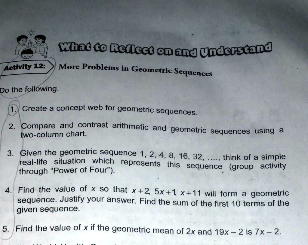 What to Reflect on and Understand
Activity 12: More Problems in Geometric Sequences
Do the following.
1. Create a concept web for geometric sequences.
2. Compare and contrast arithmetic and geometric sequences using a two-column chart.
3. Given the geometric sequence 1, 2, 4, 8, 16, 32, ..., think of a simple real-life situation which represents this sequence (group activity through "Power of Four").
4. Find the value of x so that x + 2, 5x + 1, x + 11 will form a geometric sequence. Justify your answer. Find the sum of the first 10 terms of the given sequence.
5. Find the value of x if the geometric mean of 2x and 19x - 2 is 7x - 2.