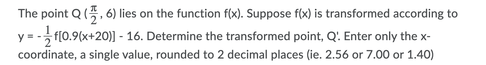 The point Q (?/2, 6) lies on the function f(x). Suppose f(x) is transformed according to y = -1/2 f[0.9(x+20)] - 16. Determine the transformed point, Q'. Enter only the x-coordinate, a single value, rounded to 2 decimal places (ie. 2.56 or 7.00 or 1.40)