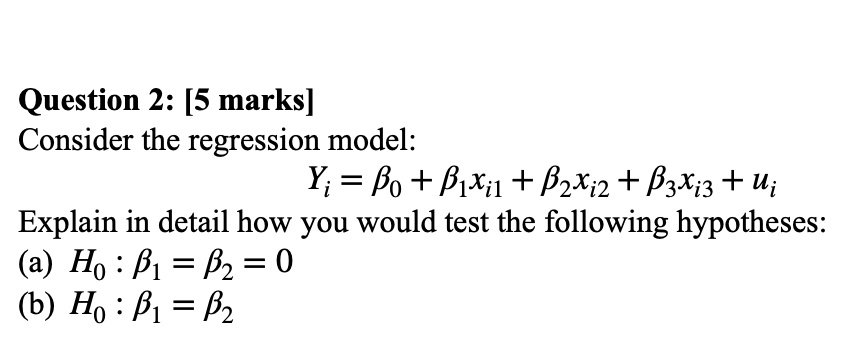 Consider the regression model:
Yi = ?0 + ?1xi1 + ?2xi2 + ?3xi3 + ui
Explain in detail how you would test the following hypotheses:
(a) H0 : ?1 = ?2 = 0
(b) H0 : ?1 = ?2