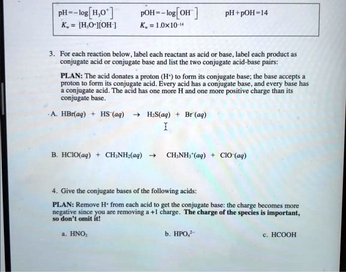 pH = -log[H?O?]
pOH = -log[OH?]
pH + pOH = 14
K? = [H?O?][OH?]
K? = 1.0 × 10?¹?
3. For each reaction below, label each reactant as acid or base, label each product as conjugate acid or conjugate base and list the two conjugate acid-base pairs:
PLAN: The acid donates a proton (H?) to form its conjugate base; the base accepts a proton to form its conjugate acid. Every acid has a conjugate base, and every base has a conjugate acid. The acid has one more H and one more positive charge than its conjugate base.
A. HBr(aq) + HS?(aq) ? H?S(aq) + Br?(aq)
B. HClO(aq) + CH?NH?(aq) ? CH?NH??(aq) + ClO?(aq)
4. Give the conjugate bases of the following acids:
PLAN: Remove H? from each acid to get the conjugate base: the charge becomes more negative since you are removing a +1 charge. The charge of the species is important, so don't omit it!
a. HNO?
b. HPO?²?
c. HCOOH