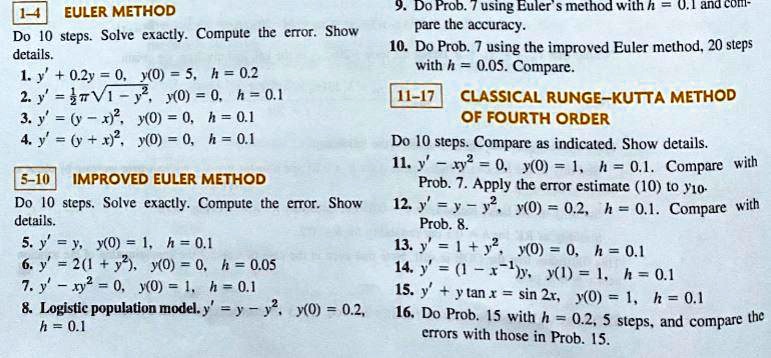 1–4  EULER METHOD
Do 10 steps. Solve exactly. Compute the error. Show details.
1. y' + 0.2y = 0, y(0) = 5, h = 0.2
2. y' = (1/2)??(1 - y^2), y(0) = 0, h = 0.1
3. y' = (y - x)^2, y(0) = 0, h = 0.1
4. y' = (y + x)^2, y(0) = 0, h = 0.1

5–10  IMPROVED EULER METHOD
Do 10 steps. Solve exactly. Compute the error. Show details.
5. y' = y, y(0) = 1, h = 0.1
6. y' = 2(1 + y^2), y(0) = 0, h = 0.05
7. y' = -x y^2, y(0) = 1, h = 0.1
8. Logistic population model: y' = y - y^2, y(0) = 0.2, h = 0.1

9. Do Prob. 7 using Euler's method with h = 0.1 and compare the accuracy.
10. Do Prob. 7 using the improved Euler method, 20 steps with h = 0.05. Compare.

11–17  CLASSICAL RUNGE–KUTTA METHOD OF FOURTH ORDER
Do 10 steps. Compare as indicated. Show details.
11. y' - x y^2 = 0, y(0) = 1, h = 0.1. Compare with Prob. 7. Apply the error estimate (10) to y10.
12. y' = y - y^2, y(0) = 0.2, h = 0.1. Compare with Prob. 8.
13. y' = 1 + y^2, y(0) = 0, h = 0.1
14. y' = (1 - x^-1)y, y(1) = 1, h = 0.1
15. y' + y tan x = sin 2x, y(0) = 1, h = 0.1
16. Do Prob. 15 with h = 0.2, 5 steps, and compare the errors with those in Prob. 15.