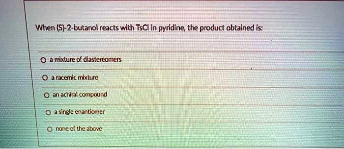 When (S)-2-butanol reacts with TsCl in pyridine, the product obtained is:
a mixture of diastereomers
a racemic mixture
an achiral compound
a single enantiomer
none of the above