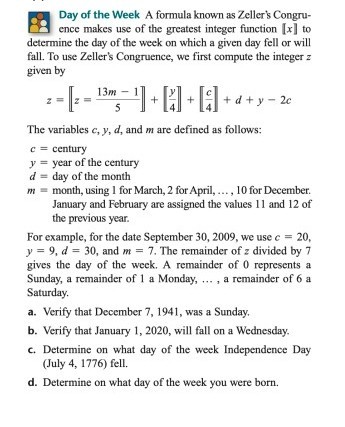 Day of the Week A formula known as Zeller's Congruence makes use of the greatest integer function [x] to determine the day of the week on which a given day fell or will fall. To use Zeller's Congruence, we first compute the integer z given by

z = [[(13m - 1) / 5]] + [[y / 4]] + [[c / 4]] + d + y - 2c

The variables c, y, d, and m are defined as follows:
c = century
y = year of the century
d = day of the month
m = month, using 1 for March, 2 for April, ... , 10 for December. January and February are assigned the values 11 and 12 of the previous year.

For example, for the date September 30, 2009, we use c = 20, y = 9, d = 30, and m = 7. The remainder of z divided by 7 gives the day of the week. A remainder of 0 represents a Sunday, a remainder of 1 a Monday, ... , a remainder of 6 a Saturday.

a. Verify that December 7, 1941, was a Sunday.
b. Verify that January 1, 2020, will fall on a Wednesday.
c. Determine on what day of the week Independence Day (July 4, 1776) fell.
d. Determine on what day of the week you were born.