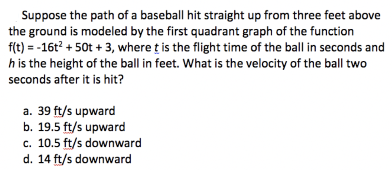 Suppose the path of a baseball hit straight up from three feet above the ground is modeled by the first quadrant graph of the function f(t) = -16t² + 50t + 3, where t is the flight time of the ball in seconds and h is the height of the ball in feet. What is the velocity of the ball two seconds after it is hit?

a. 39 ft/s upward
b. 19.5 ft/s upward
c. 10.5 ft/s downward
d. 14 ft/s downward