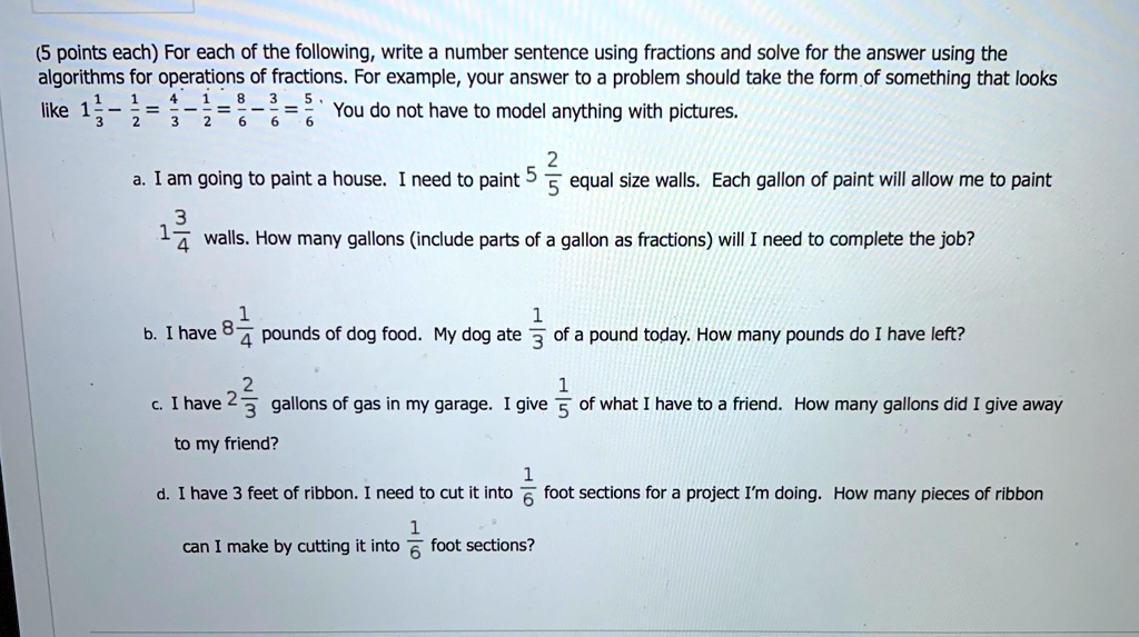 (5 points each) For each of the following, write a number sentence using fractions and solve for the answer using the algorithms for operations of fractions. For example, your answer to a problem should take the form of something that looks like 1 1/3 - 1/2 = 4/3 - 1/2 = 8/6 - 3/6 = 5/6. You do not have to model anything with pictures.

a. I am going to paint a house. I need to paint 5 2/5 equal size walls. Each gallon of paint will allow me to paint 1 3/4 walls. How many gallons (include parts of a gallon as fractions) will I need to complete the job?

b. I have 8 1/4 pounds of dog food. My dog ate 1/3 of a pound today. How many pounds do I have left?

c. I have 2 2/3 gallons of gas in my garage. I give 1/5 of what I have to a friend. How many gallons did I give away to my friend?

d. I have 3 feet of ribbon. I need to cut it into 1/6 foot sections for a project I'm doing. How many pieces of ribbon can I make by cutting it into 1/6 foot sections?