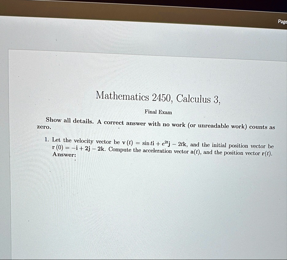 page mathematics 2450 calculus 3 final exam show all details a correct answer with no work or unreadable work counts as zero 1 let the velocity vector be vt sin t i e2t j 2t k and the initia 25738