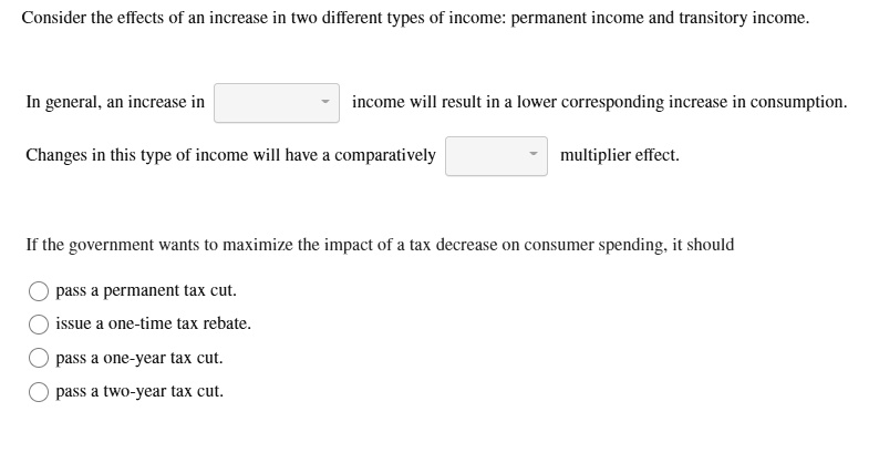 Consider the effects of an increase in two different types of income: permanent income and transitory income.
In general, an increase in income will result in a lower corresponding increase in consumption.
Changes in this type of income will have a comparatively multiplier effect.
If the government wants to maximize the impact of a tax decrease on consumer spending, it should
pass a permanent tax cut.
issue a one-time tax rebate.
pass a one-year tax cut.
pass a two-year tax cut.