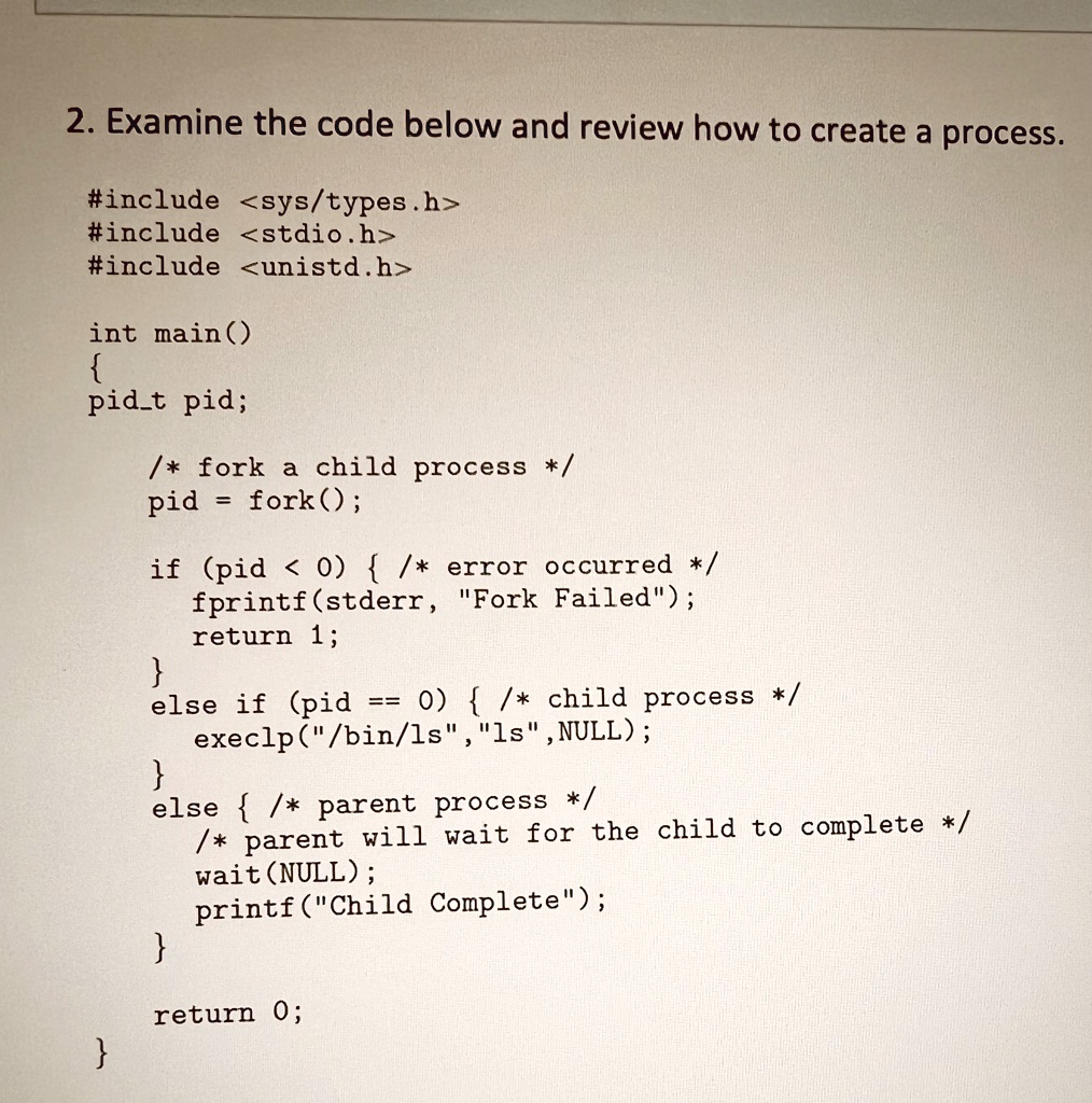 2. Examine the code below and review how to create a process.
#include <sys/types.h>
#include <stdio.h>
#include <unistd.h>
int main()

pidt pid;
/* fork a child process */
pid = fork();
if (pid < 0)  /* error occurred */
fprintf(stderr, "Fork Failed");
return 1;

else if (pid == 0)  /* child process */
execlp("/bin/ls","ls", NULL);

else  /* parent process */
/* parent will wait for the child to complete */
wait(NULL);
printf("Child Complete");
return 0;


