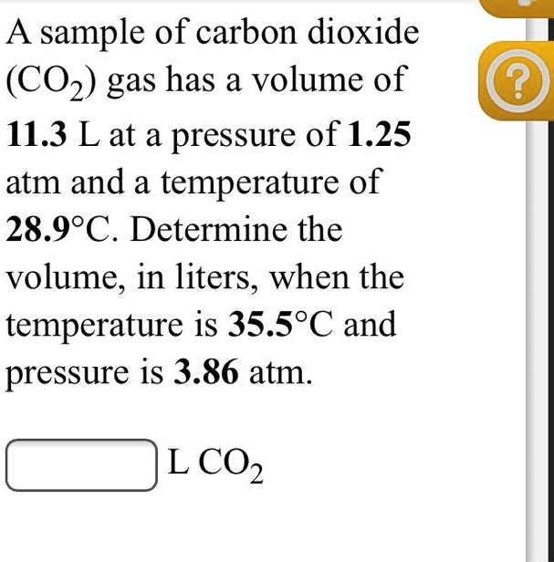 A sample of carbon dioxide
(CO2) gas has a volume of
11.3 L at a pressure of 1.25
atm and a temperature of
28.9°C. Determine the
volume, in liters, when the
temperature is 35.5°C and
pressure is 3.86 atm.
L CO2