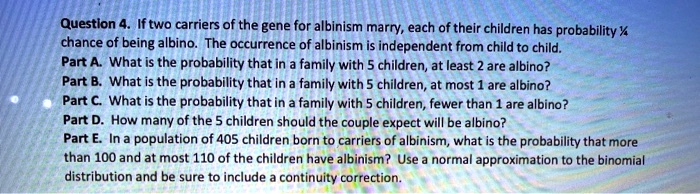 Question 4. If two carriers of the gene for albinism marry, each of their children has probability 1/4 chance of being albino. The occurrence of albinism is independent from child to child. 
Part A. What is the probability that in a family with 5 children, at least 2 are albino? 
Part B. What is the probability that in a family with 5 children, at most 1 are albino? 
Part C. What is the probability that in a family with 5 children, fewer than 1 are albino? 
Part D. How many of the 5 children should the couple expect will be albino? 
Part E. In a population of 405 children born to carriers of albinism, what is the probability that more than 100 and at most 110 of the children have albinism? Use a normal approximation to the binomial distribution and be sure to include a continuity correction.