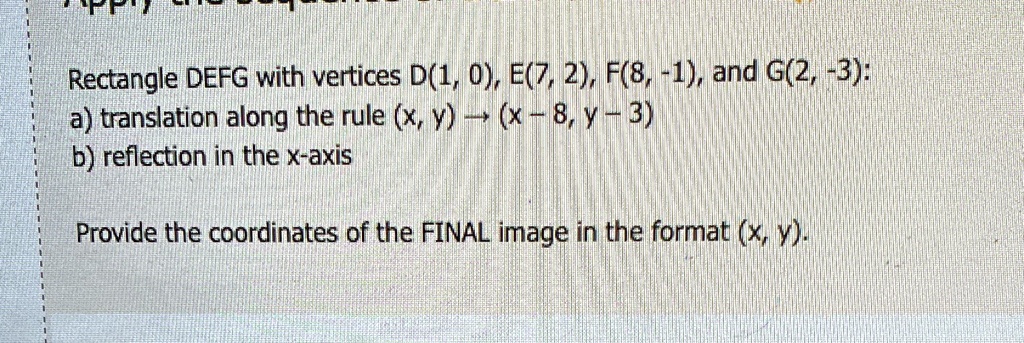 Rectangle DEFG with vertices D(1, 0), E(7, 2), F(8, -1), and G(2, -3):
a) translation along the rule (x, y) →(x - 8, y - 3)
b) reflection in the x-axis
Provide the coordinates of the FINAL image in the format (x, y).