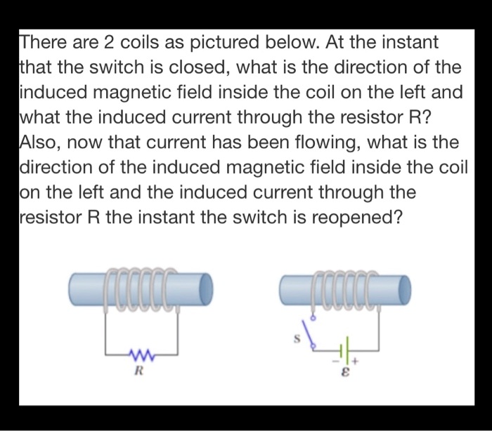 There are 2 coils as pictured below. At the instant that the switch is closed, what is the direction of the induced magnetic field inside the coil on the left and what the induced current through the resistor R?
Also, now that current has been flowing, what is the direction of the induced magnetic field inside the coil on the left and the induced current through the resistor R the instant the switch is reopened?
